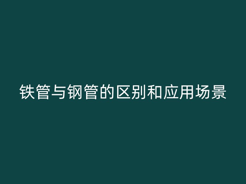 铁管与钢管的区别和应用场景