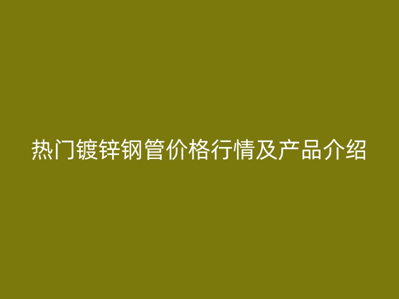 热门镀锌钢管价格行情及产品介绍