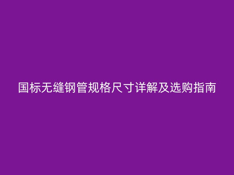 国标无缝钢管规格尺寸详解及选购指南