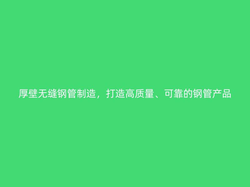 厚壁无缝钢管制造，打造高质量、可靠的钢管产品