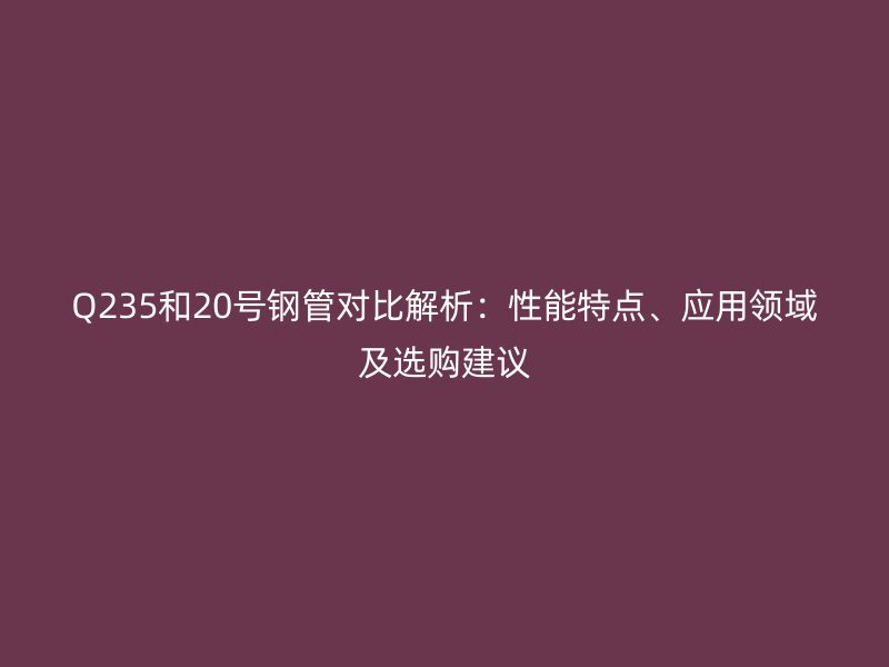 Q235和20号钢管对比解析：性能特点、应用领域及选购建议