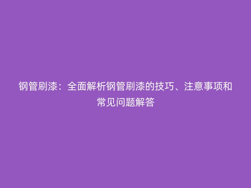 钢管刷漆：全面解析钢管刷漆的技巧、注意事项和常见问题解答
