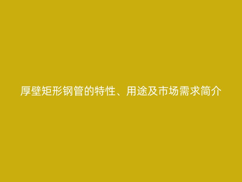 厚壁矩形钢管的特性、用途及市场需求简介