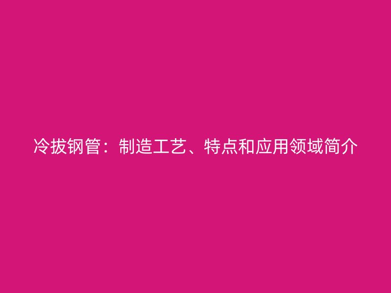 冷拔钢管：制造工艺、特点和应用领域简介