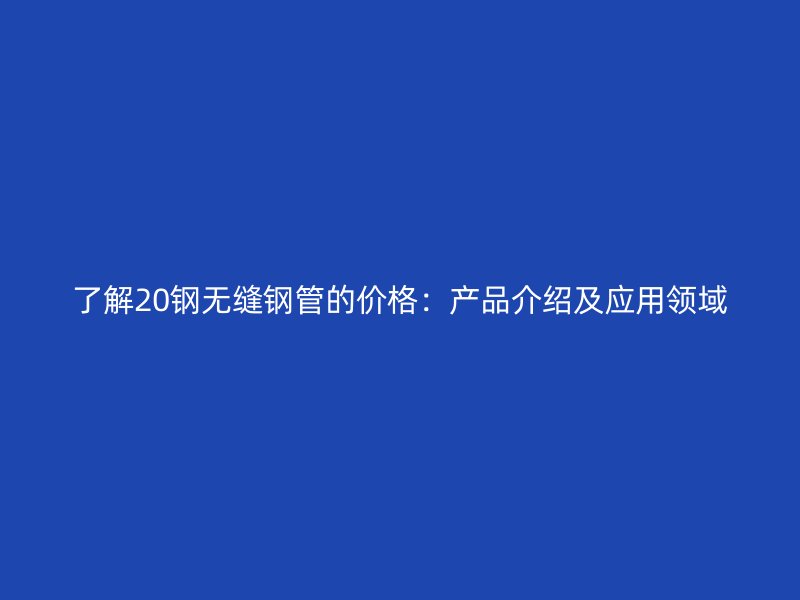 了解20钢无缝钢管的价格：产品介绍及应用领域