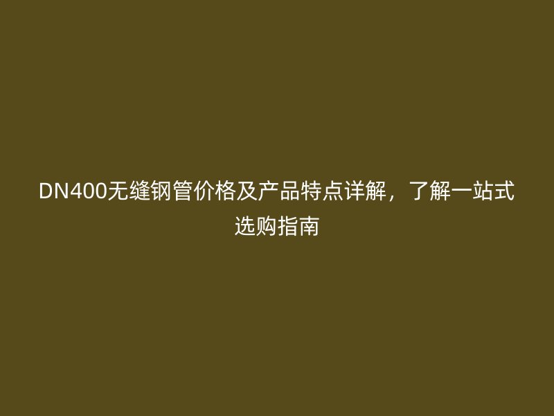 DN400无缝钢管价格及产品特点详解,了解一站式选购指南