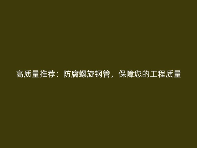 高质量推荐：防腐螺旋钢管，保障您的工程质量