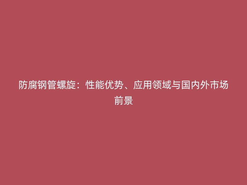 防腐钢管螺旋：性能优势、应用领域与国内外市场前景