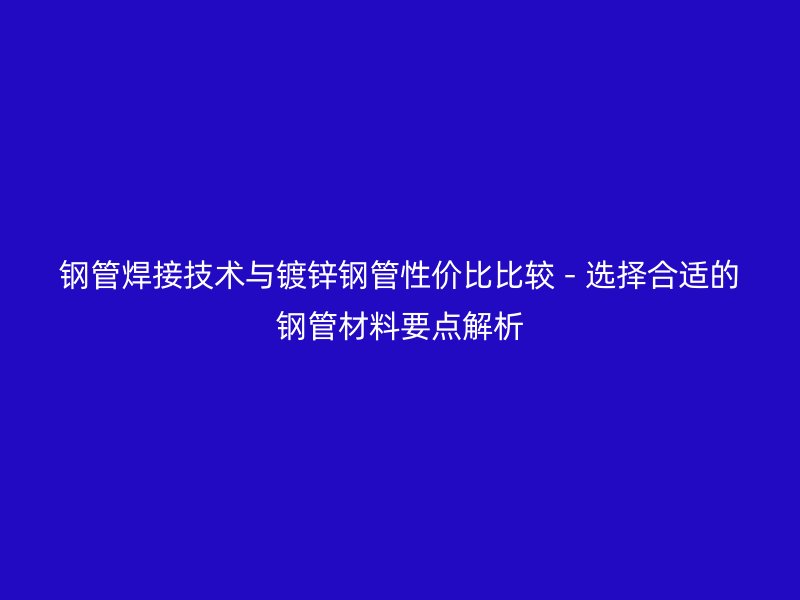 钢管焊接技术与镀锌钢管性价比比较 - 选择合适的钢管材料要点解析