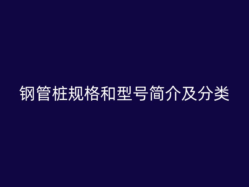 钢管桩规格和型号简介及分类