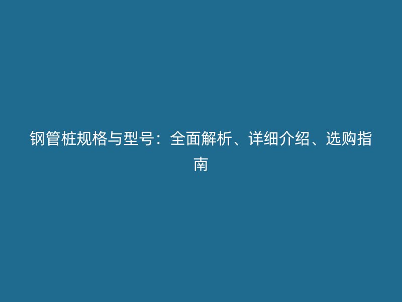 钢管桩规格与型号：全面解析、详细介绍、选购指南
