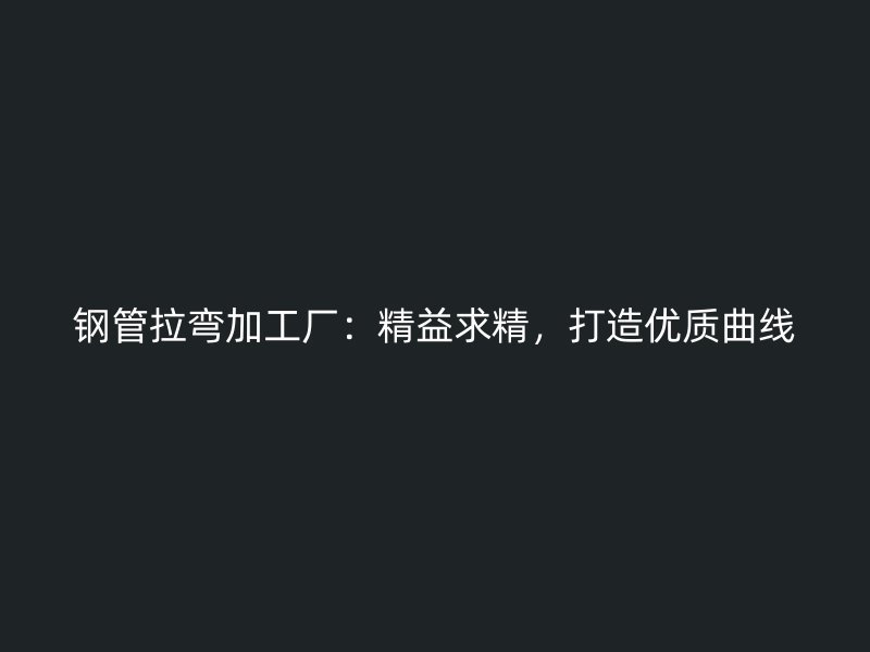 钢管拉弯加工厂：精益求精，打造优质曲线