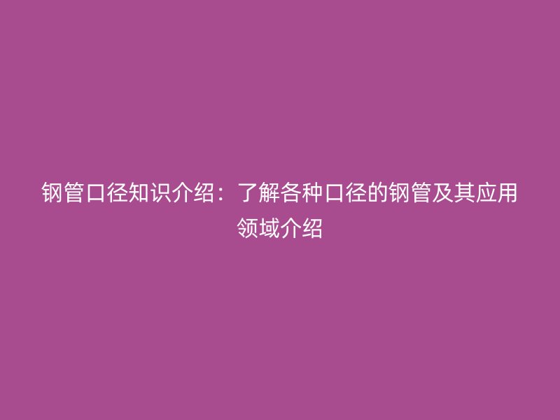 钢管口径知识介绍：了解各种口径的钢管及其应用领域介绍