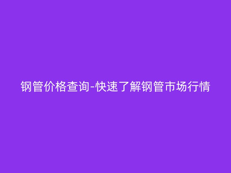 钢管价格查询-快速了解钢管市场行情