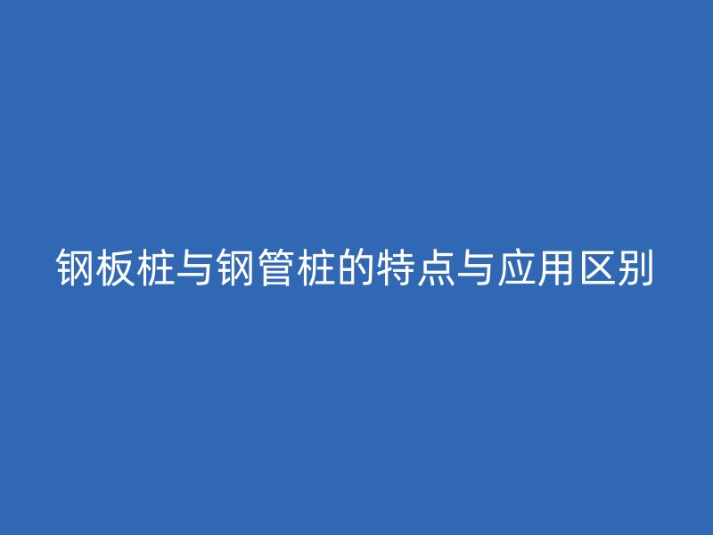 钢板桩与钢管桩的特点与应用区别
