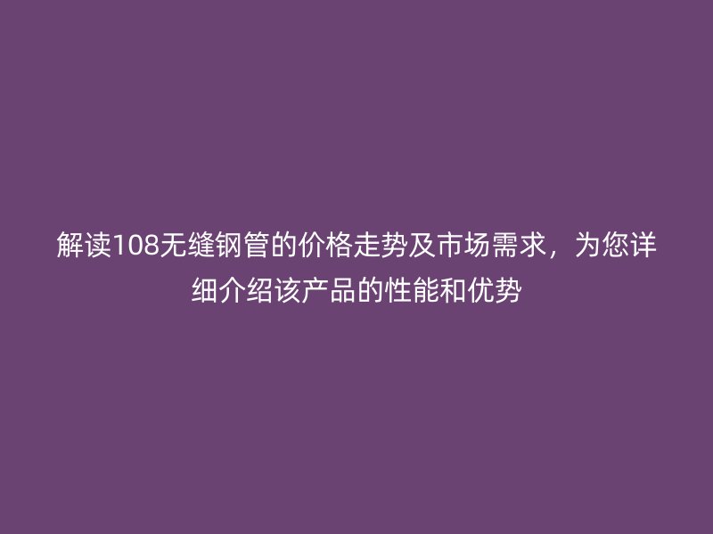 解读108无缝钢管的价格走势及市场需求，为您详细介绍该产品的性能和优势