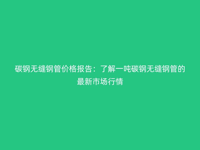 碳钢无缝钢管价格报告：了解一吨碳钢无缝钢管的最新市场行情