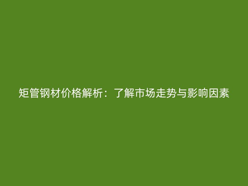 矩管钢材价格解析：了解市场走势与影响因素