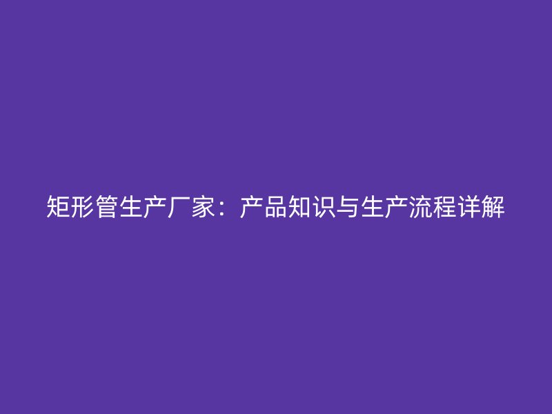 矩形管生产厂家：产品知识与生产流程详解