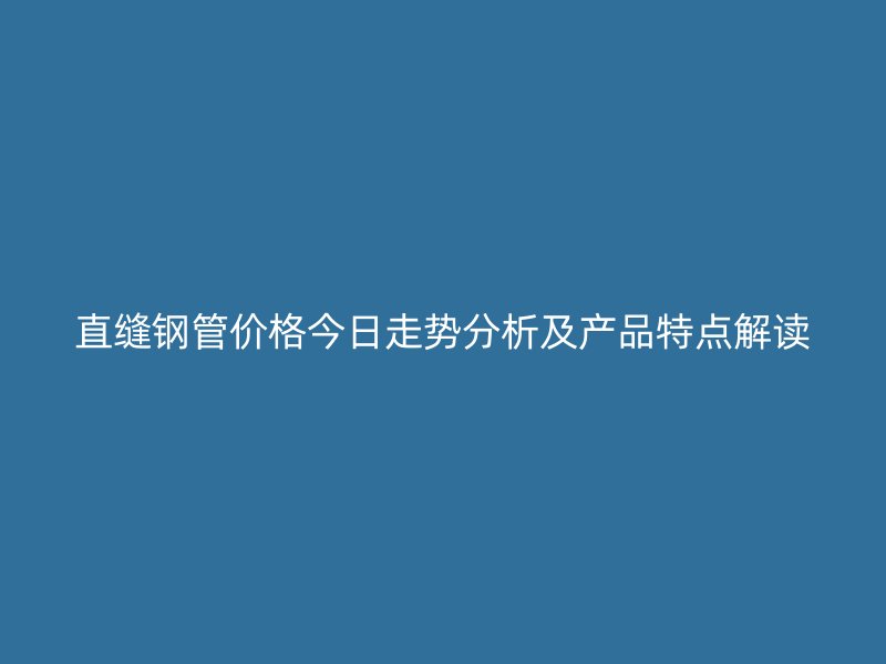 直缝钢管价格今日走势分析及产品特点解读