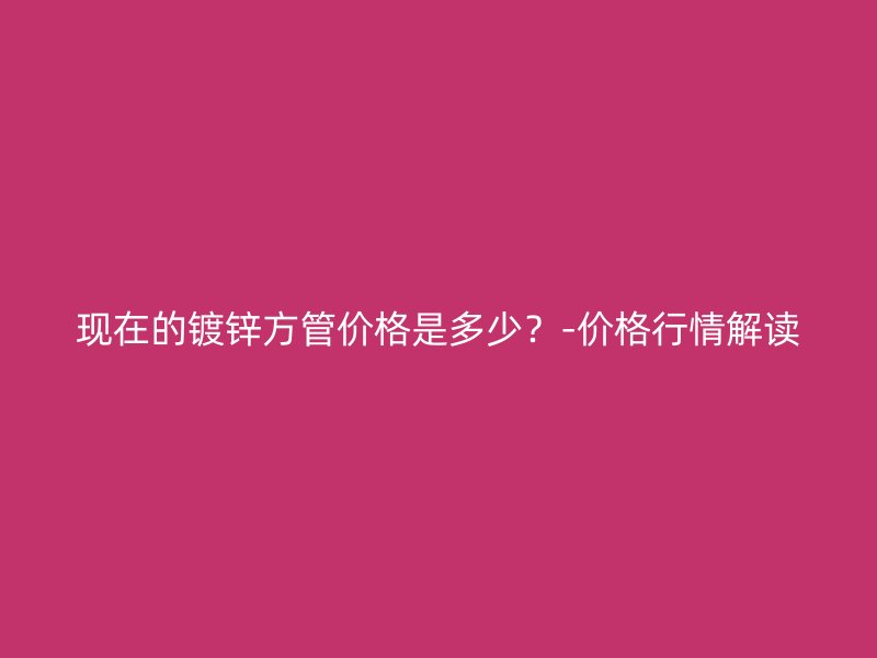 现在的镀锌方管价格是多少？-价格行情解读