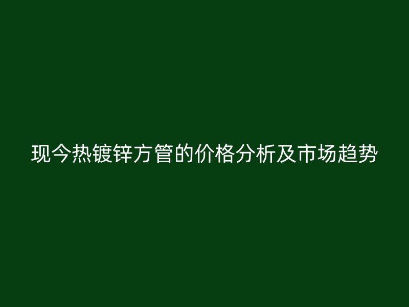 现今热镀锌方管的价格分析及市场趋势