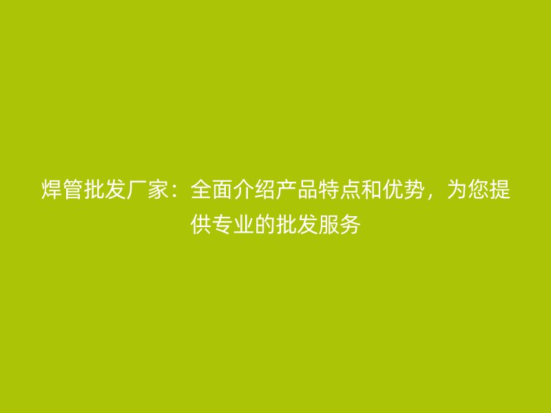 焊管批发厂家：全面介绍产品特点和优势，为您提供专业的批发服务
