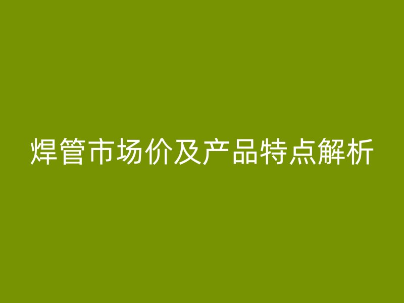焊管市场价及产品特点解析