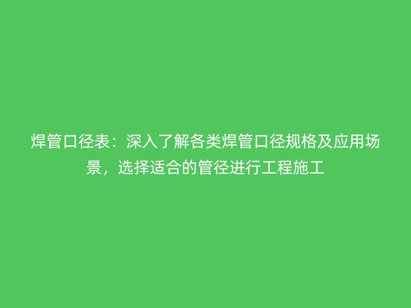焊管口径表：深入了解各类焊管口径规格及应用场景，选择适合的管径进行工程施工