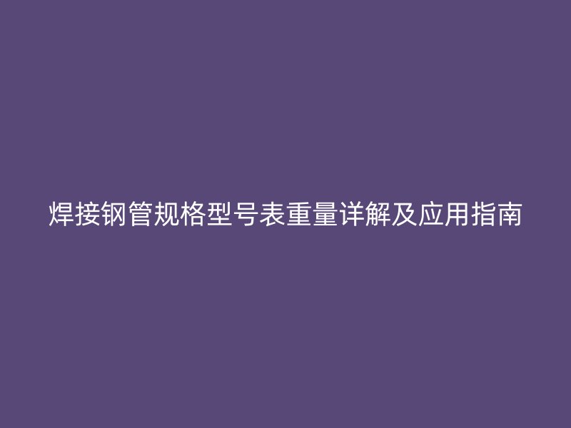 焊接钢管规格型号表重量详解及应用指南
