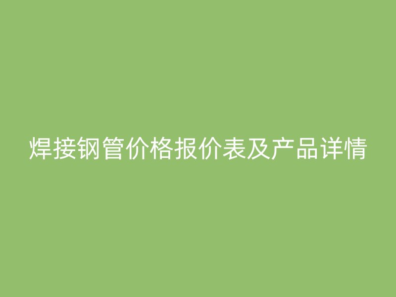 焊接钢管价格报价表及产品详情
