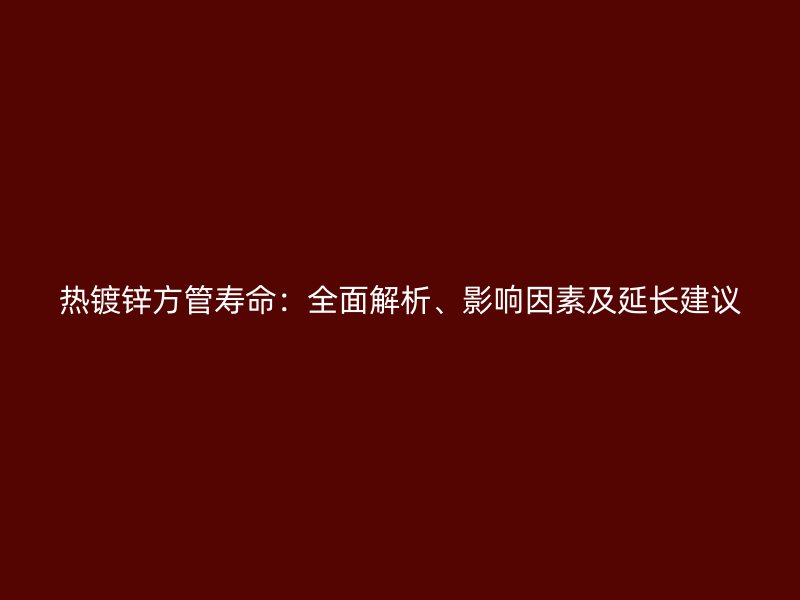 热镀锌方管寿命：全面解析、影响因素及延长建议