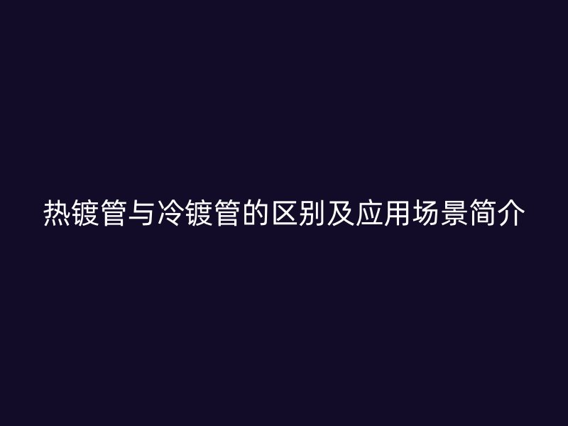 热镀管与冷镀管的区别及应用场景简介