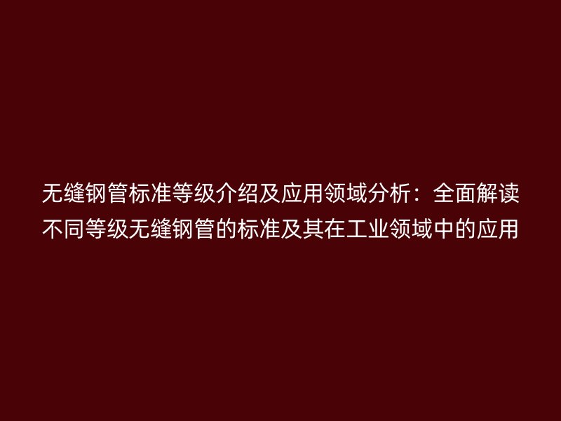 无缝钢管标准等级介绍及应用领域分析：全面解读不同等级无缝钢管的标准及其在工业领域中的应用