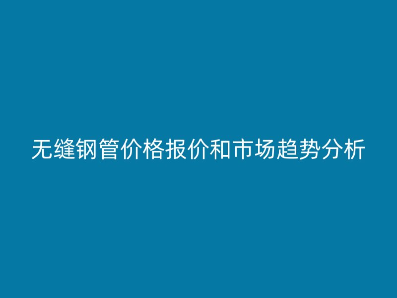 无缝钢管价格报价和市场趋势分析