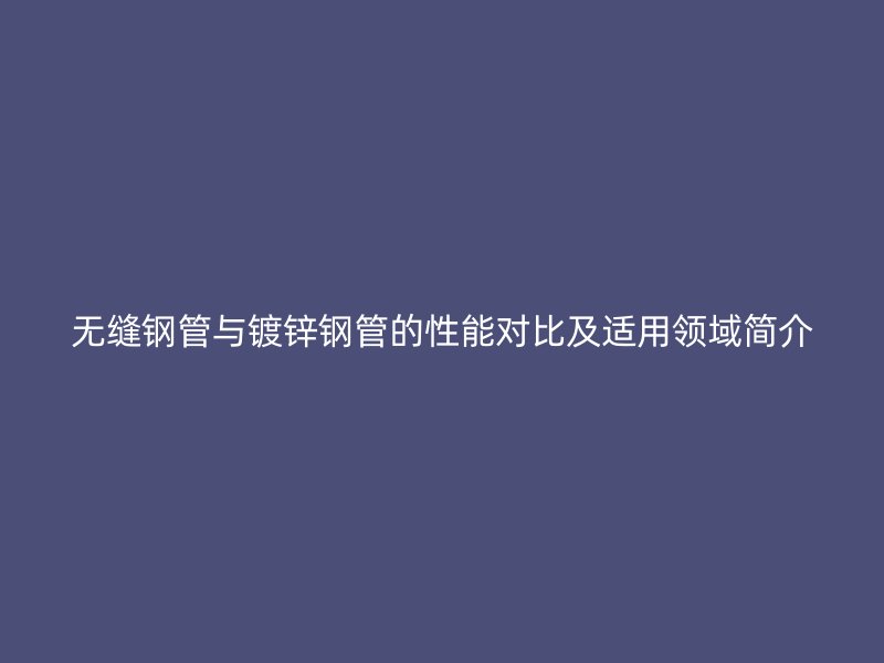 无缝钢管与镀锌钢管的性能对比及适用领域简介