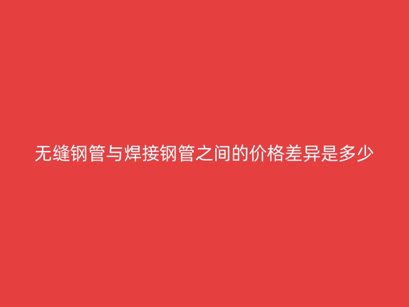 无缝钢管与焊接钢管之间的价格差异是多少