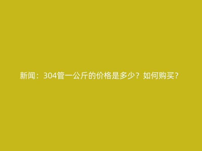 新闻：304管一公斤的价格是多少？如何购买？
