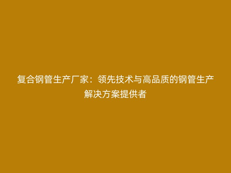 复合钢管生产厂家：领先技术与高品质的钢管生产解决方案提供者