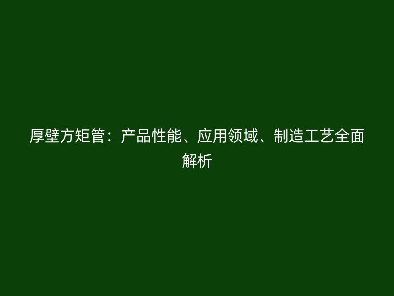 厚壁方矩管：产品性能、应用领域、制造工艺全面解析