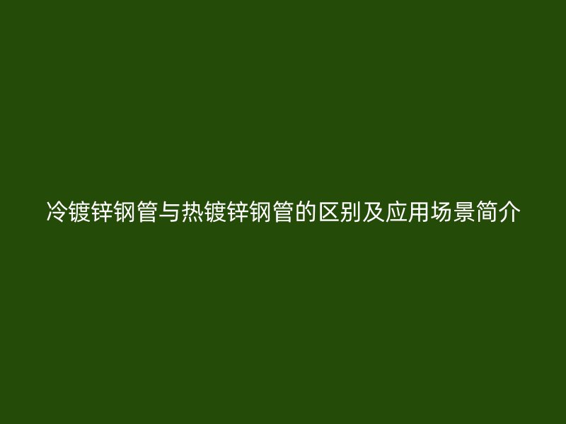 冷镀锌钢管与热镀锌钢管的区别及应用场景简介