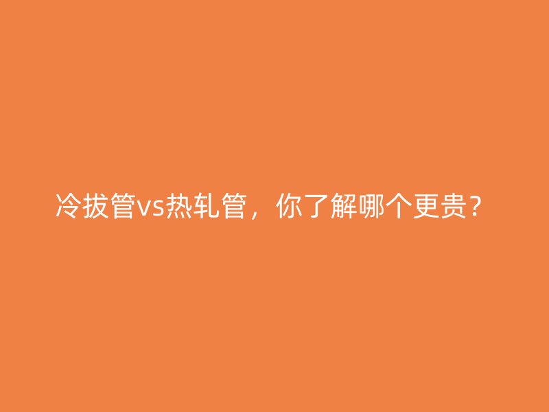 冷拔管vs热轧管，你了解哪个更贵？
