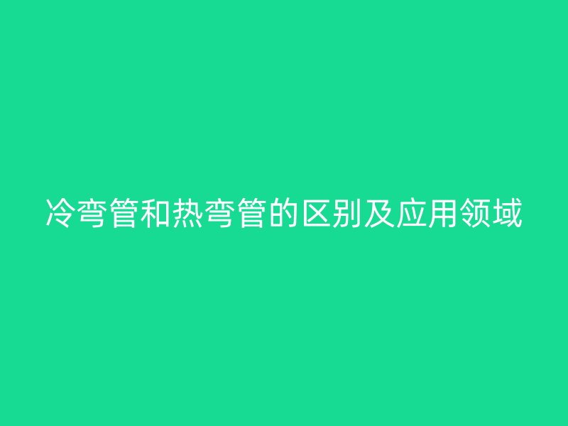 冷弯管和热弯管的区别及应用领域