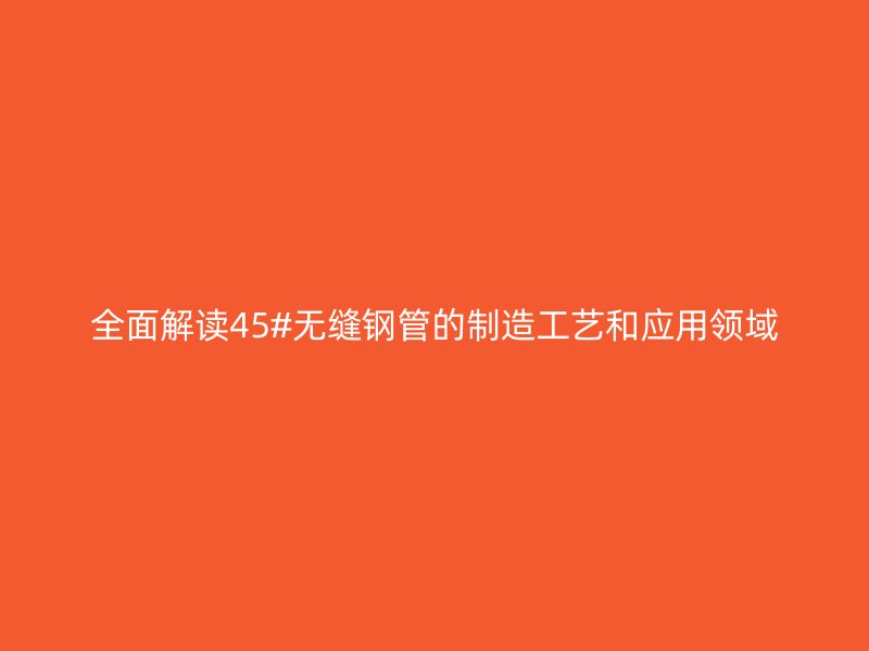 全面解读45#无缝钢管的制造工艺和应用领域