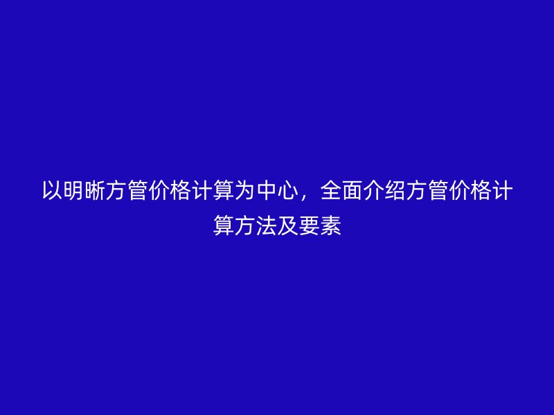 以明晰方管价格计算为中心，全面介绍方管价格计算方法及要素