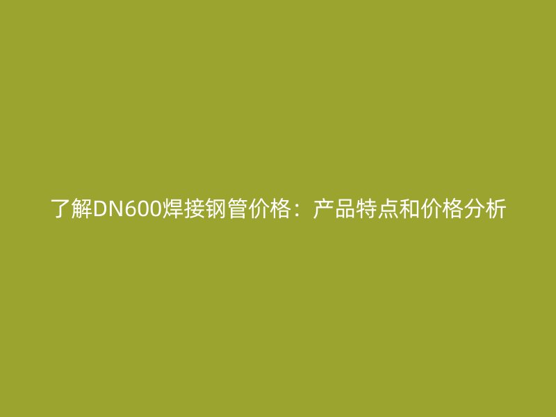 了解DN600焊接钢管价格：产品特点和价格分析