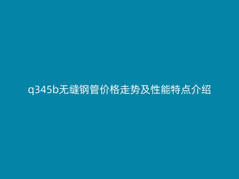 q345b无缝钢管价格走势及性能特点介绍