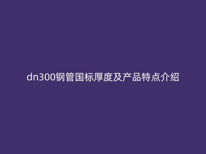 dn300钢管国标厚度及产品特点介绍