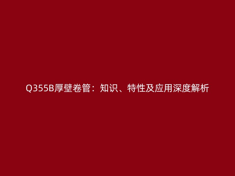 Q355B厚壁卷管：知识、特性及应用深度解析