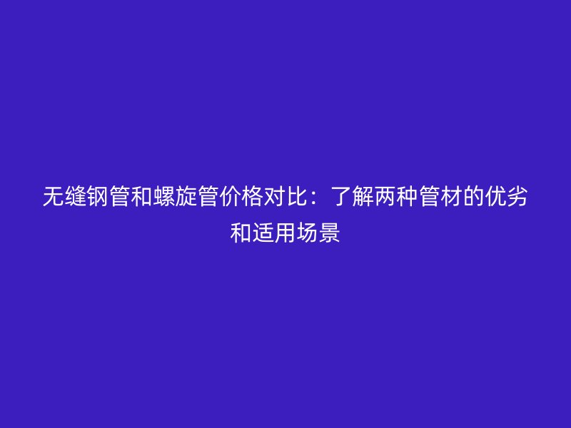无缝钢管和螺旋管价格对比：了解两种管材的优劣和适用场景